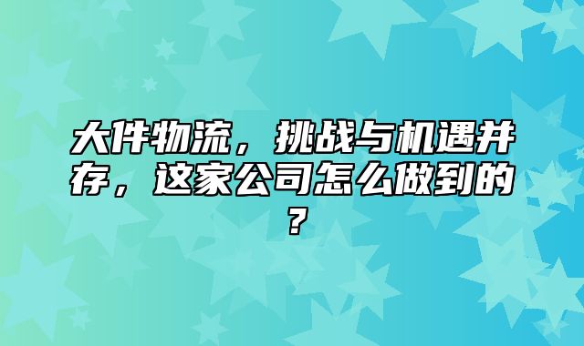 大件物流，挑战与机遇并存，这家公司怎么做到的？