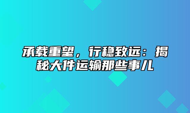 承载重望，行稳致远：揭秘大件运输那些事儿