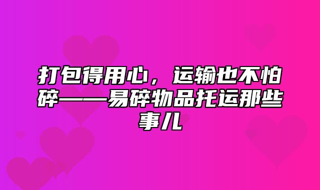 打包得用心，运输也不怕碎——易碎物品托运那些事儿