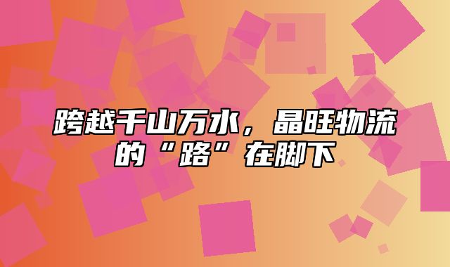 跨越千山万水，晶旺物流的“路”在脚下