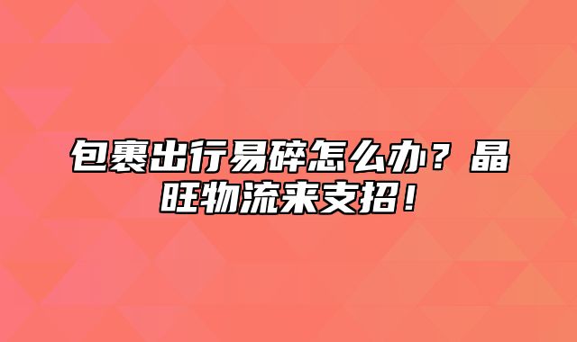 包裹出行易碎怎么办？晶旺物流来支招！