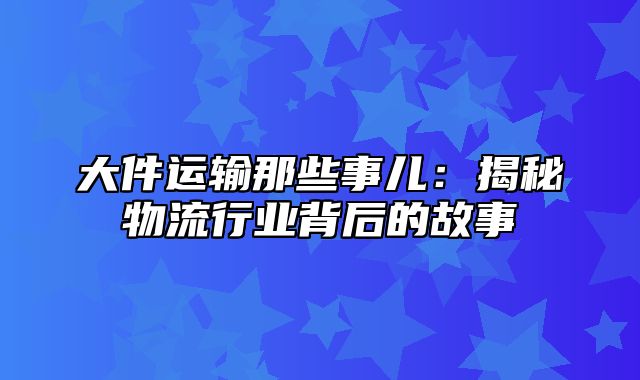 大件运输那些事儿：揭秘物流行业背后的故事