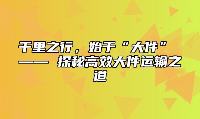 千里之行，始于“大件” —— 探秘高效大件运输之道