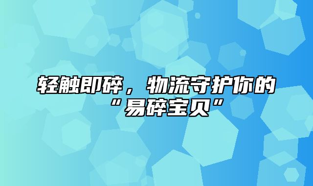 轻触即碎，物流守护你的“易碎宝贝”