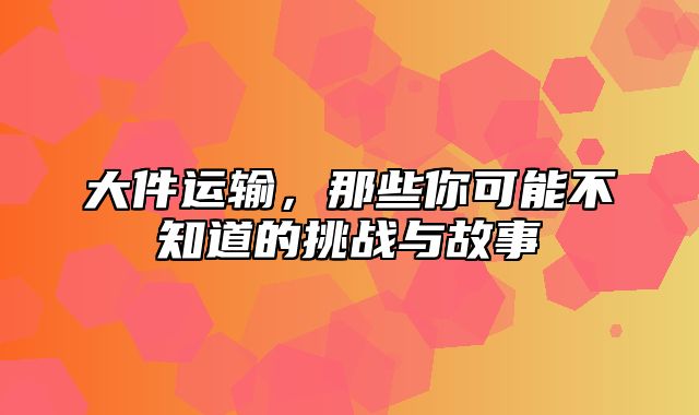 大件运输，那些你可能不知道的挑战与故事