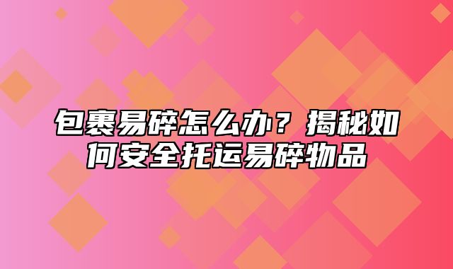 包裹易碎怎么办？揭秘如何安全托运易碎物品