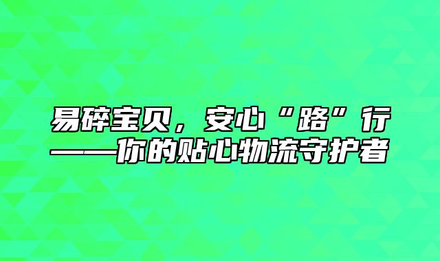 易碎宝贝，安心“路”行——你的贴心物流守护者