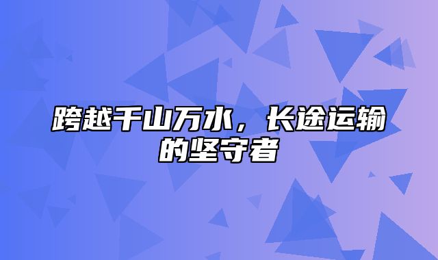 跨越千山万水，长途运输的坚守者