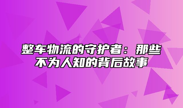 整车物流的守护者：那些不为人知的背后故事