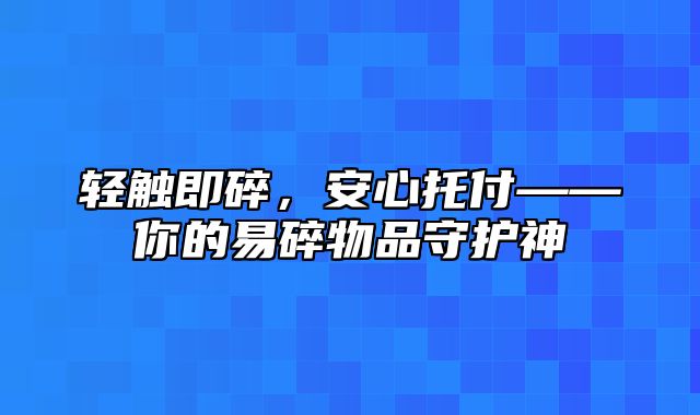 轻触即碎，安心托付——你的易碎物品守护神