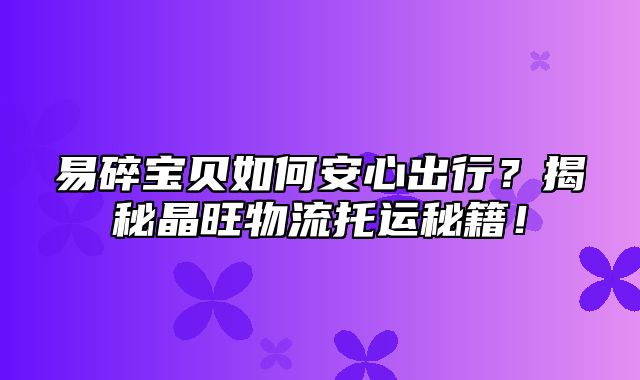 易碎宝贝如何安心出行？揭秘晶旺物流托运秘籍！