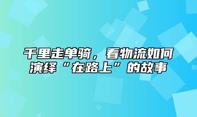 千里走单骑，看物流如何演绎“在路上”的故事