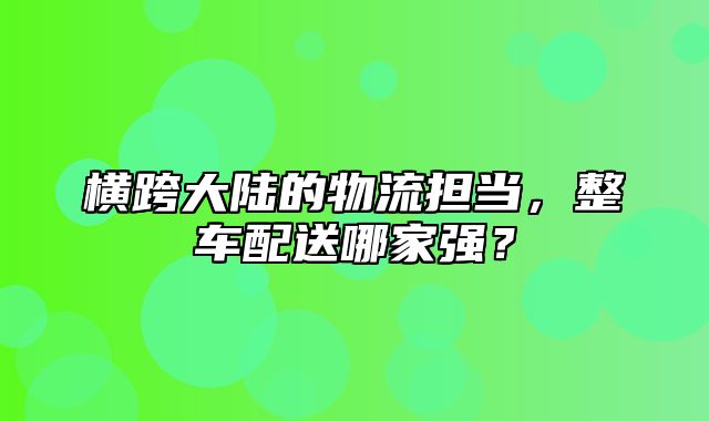 横跨大陆的物流担当，整车配送哪家强？