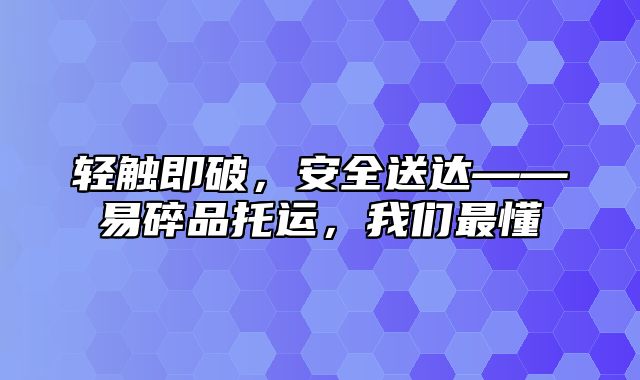 轻触即破，安全送达——易碎品托运，我们最懂