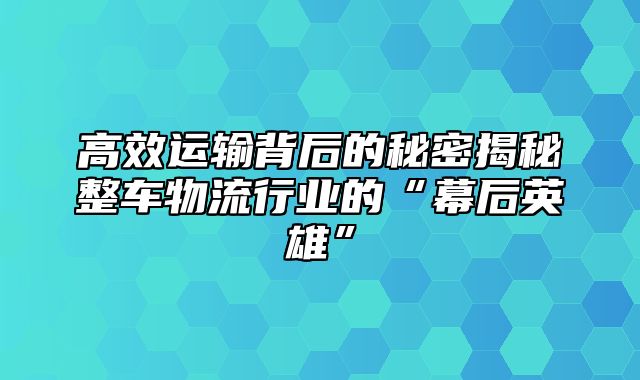 高效运输背后的秘密揭秘整车物流行业的“幕后英雄”