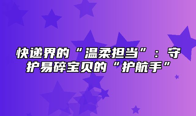 快递界的“温柔担当”：守护易碎宝贝的“护航手”