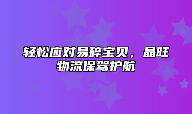 轻松应对易碎宝贝，晶旺物流保驾护航