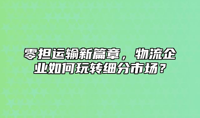 零担运输新篇章，物流企业如何玩转细分市场？