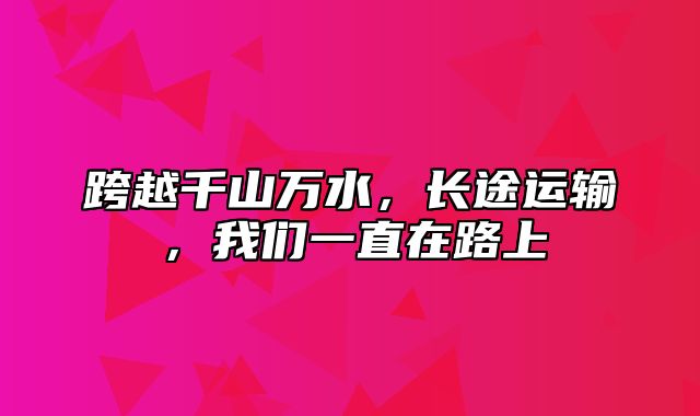 跨越千山万水，长途运输，我们一直在路上