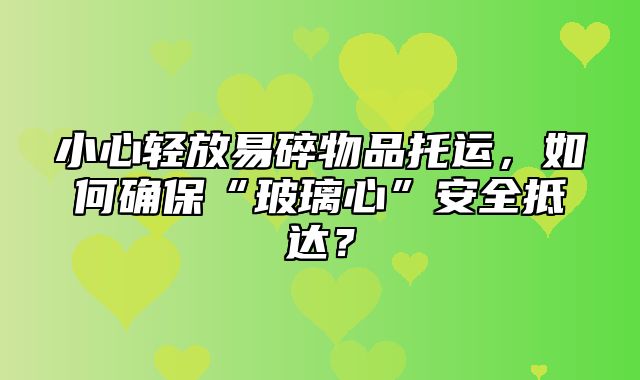 小心轻放易碎物品托运，如何确保“玻璃心”安全抵达？