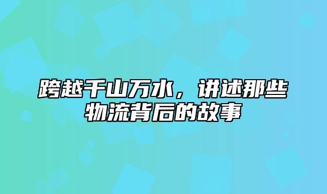 跨越千山万水，讲述那些物流背后的故事