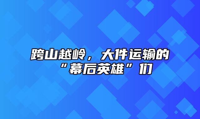 跨山越岭，大件运输的“幕后英雄”们