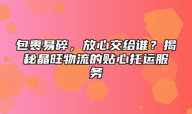 包裹易碎，放心交给谁？揭秘晶旺物流的贴心托运服务