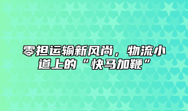 零担运输新风尚，物流小道上的“快马加鞭”