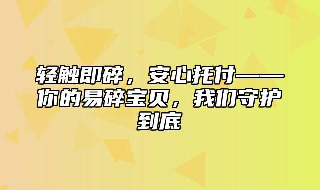 轻触即碎，安心托付——你的易碎宝贝，我们守护到底