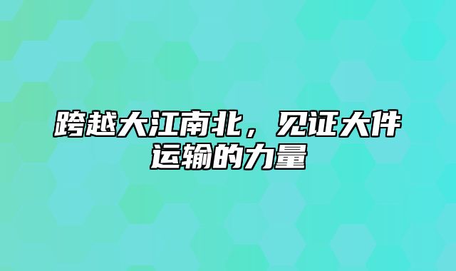 跨越大江南北，见证大件运输的力量