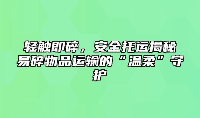 轻触即碎，安全托运揭秘易碎物品运输的“温柔”守护