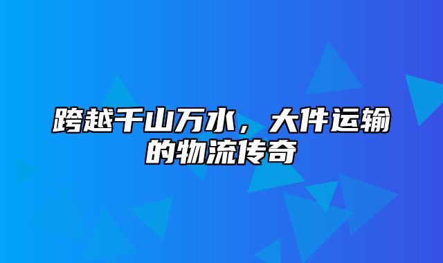 跨越千山万水，大件运输的物流传奇