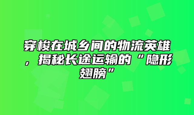 穿梭在城乡间的物流英雄，揭秘长途运输的“隐形翅膀”