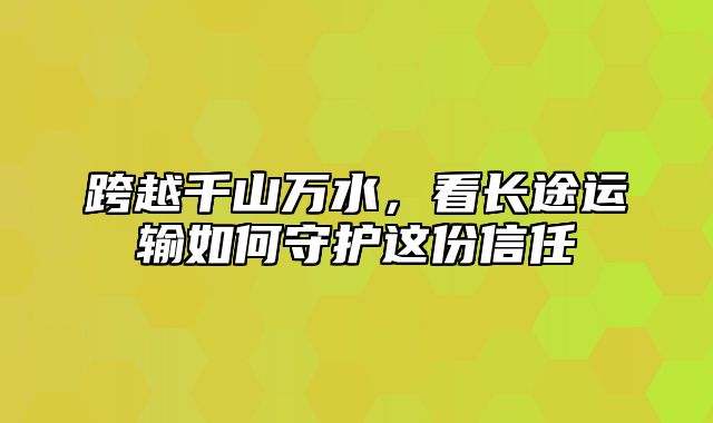 跨越千山万水，看长途运输如何守护这份信任