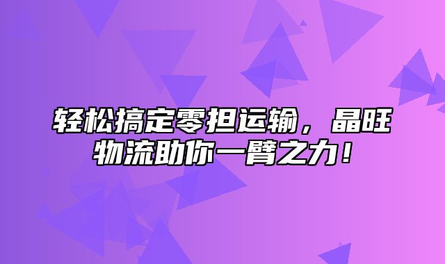 轻松搞定零担运输，晶旺物流助你一臂之力！