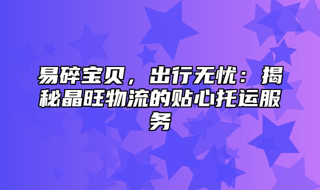 易碎宝贝，出行无忧：揭秘晶旺物流的贴心托运服务