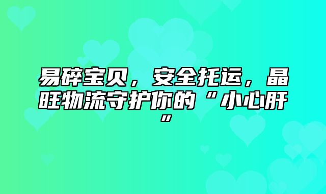 易碎宝贝，安全托运，晶旺物流守护你的“小心肝”