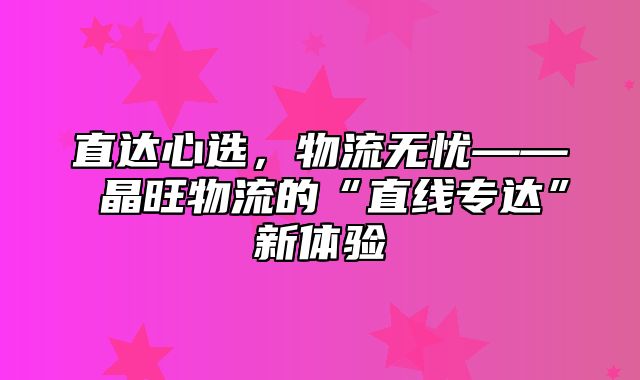 直达心选，物流无忧—— 晶旺物流的“直线专达”新体验