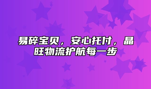 易碎宝贝，安心托付，晶旺物流护航每一步