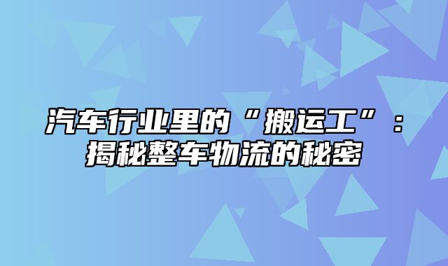 汽车行业里的“搬运工”：揭秘整车物流的秘密