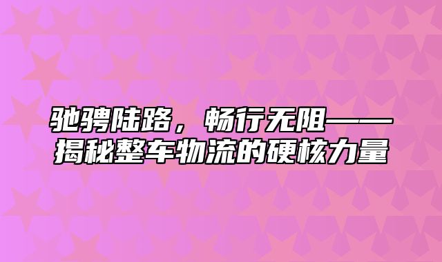 驰骋陆路，畅行无阻——揭秘整车物流的硬核力量