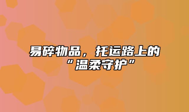 易碎物品，托运路上的“温柔守护”