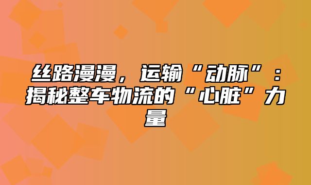 丝路漫漫，运输“动脉”：揭秘整车物流的“心脏”力量