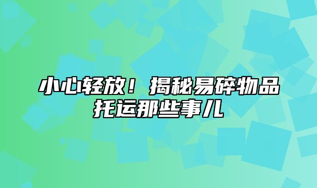 小心轻放！揭秘易碎物品托运那些事儿