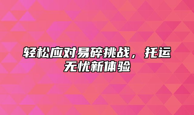 轻松应对易碎挑战，托运无忧新体验