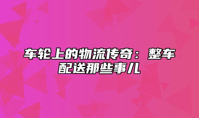 车轮上的物流传奇：整车配送那些事儿