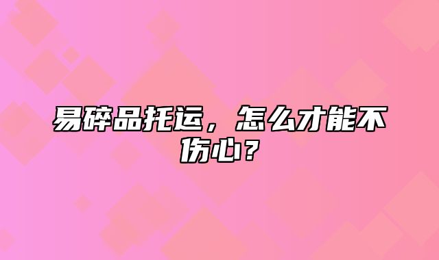 易碎品托运，怎么才能不伤心？