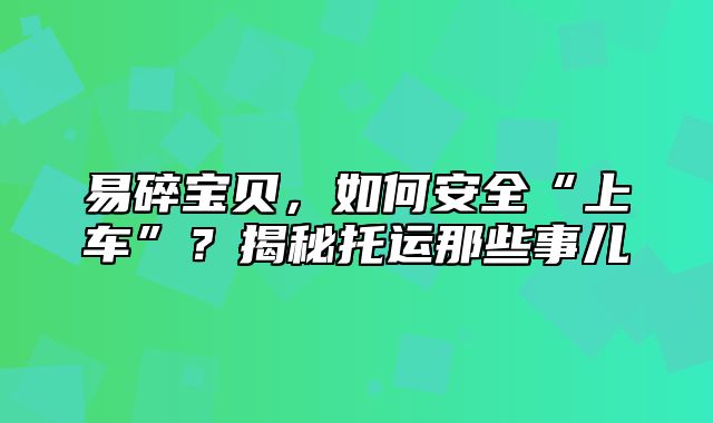 易碎宝贝，如何安全“上车”？揭秘托运那些事儿