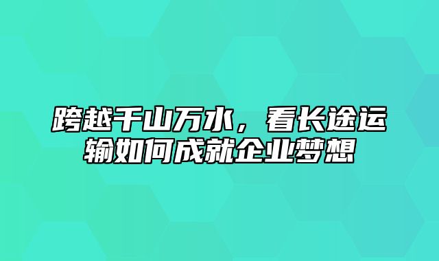 跨越千山万水，看长途运输如何成就企业梦想