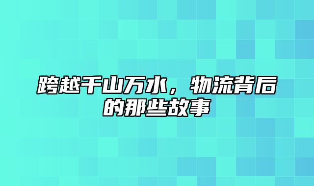 跨越千山万水，物流背后的那些故事